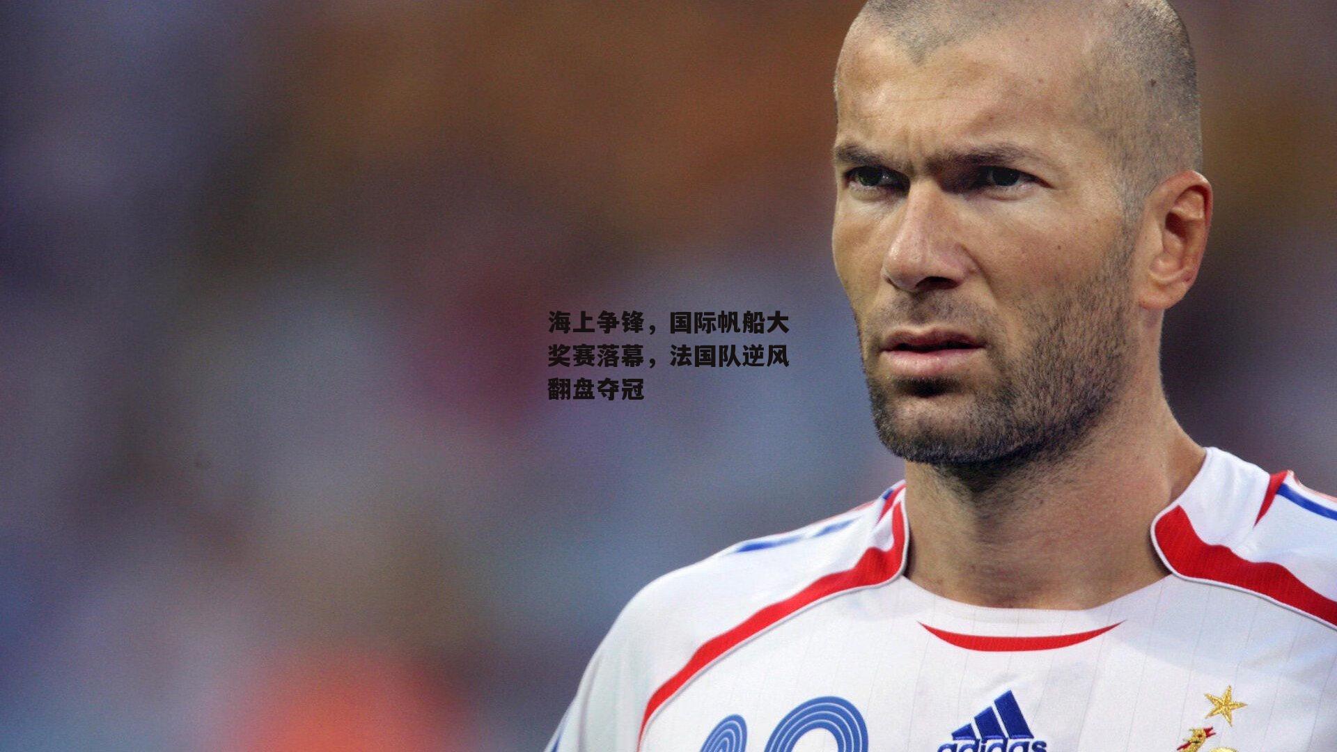 海上争锋，国际帆船大奖赛落幕，法国队逆风翻盘夺冠